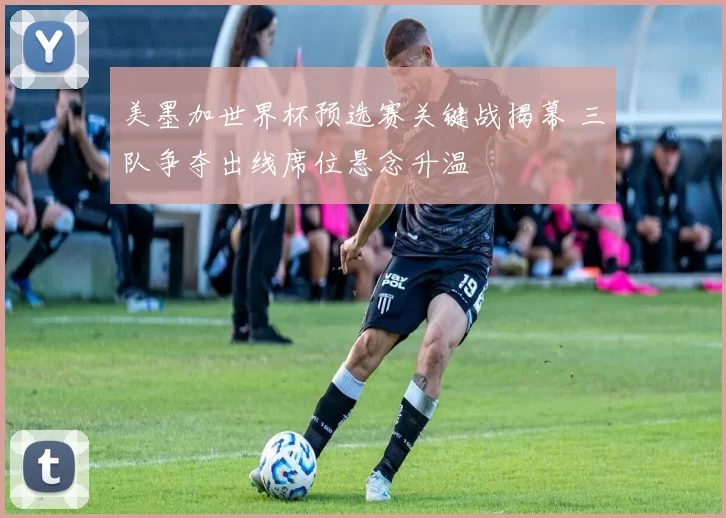 美墨加世界杯预选赛关键战揭幕 三队争夺出线席位悬念升温