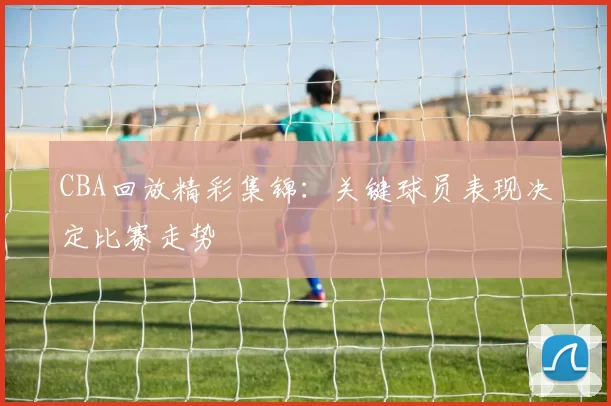 CBA回放精彩集锦：关键球员表现决定比赛走势