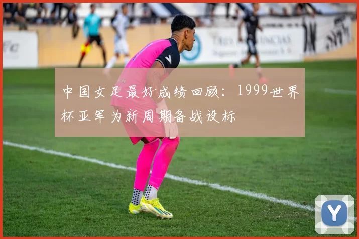 中国女足最好成绩回顾:1999世界杯亚军为新周期备战设标