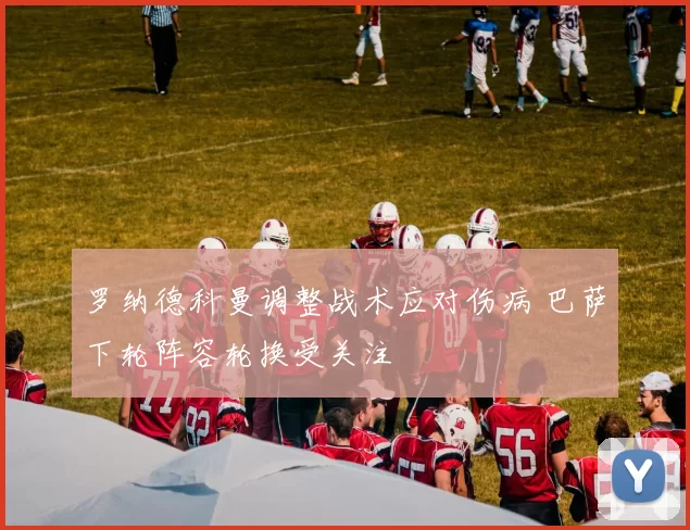 罗纳德科曼调整战术应对伤病 巴萨下轮阵容轮换受关注