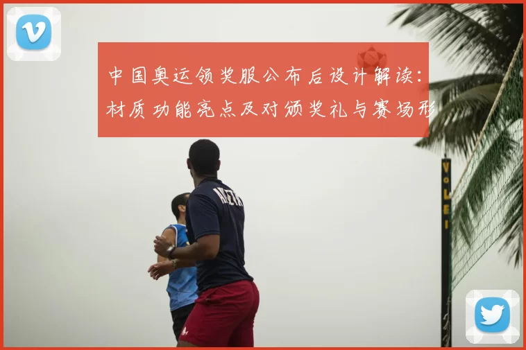 中国奥运领奖服公布后设计解读：材质功能亮点及对颁奖礼与赛场形象影响