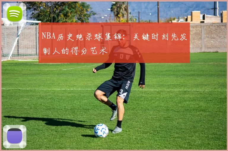 NBA历史绝杀球集锦：关键时刻先发制人的得分艺术