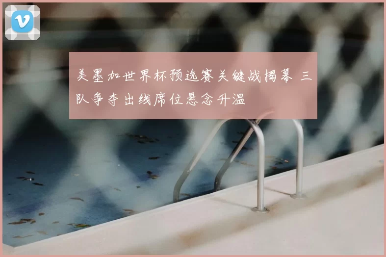 美墨加世界杯预选赛关键战揭幕 三队争夺出线席位悬念升温