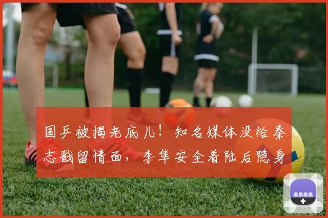 国乒被揭老底儿！知名媒体没给秦志戬留情面，李隼安全着陆后隐身
