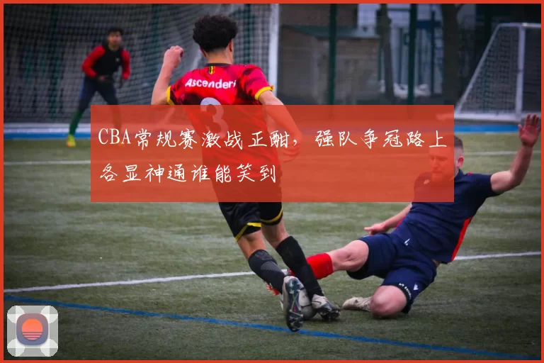 CBA常规赛激战正酣，强队争冠路上各显神通谁能笑到