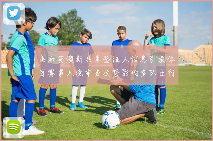 美加英澳新共享签证人信息引发体育赛事入境审查收紧影响多队出行安排
