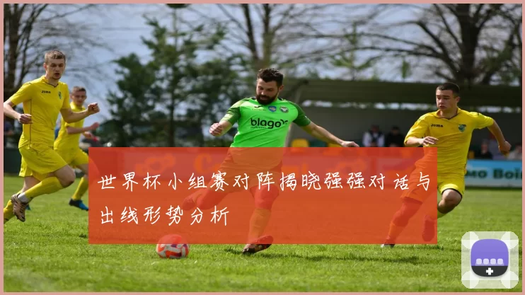 世界杯小组赛对阵揭晓强强对话与出线形势分析