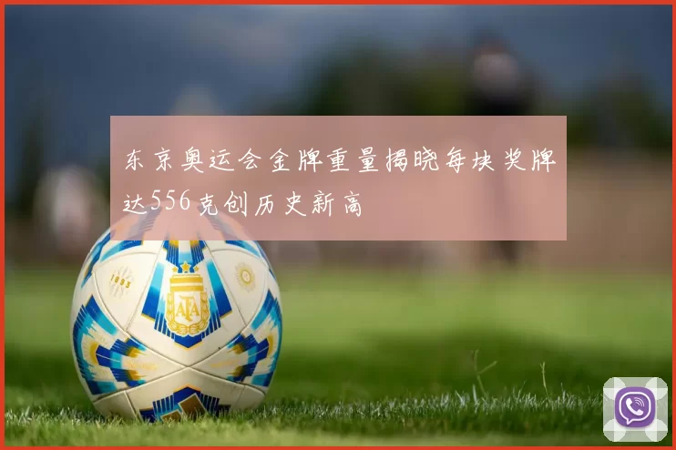 东京奥运会金牌重量揭晓每块奖牌达556克创历史新高