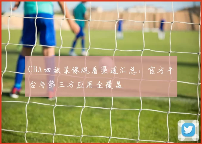 CBA回放录像观看渠道汇总，官方平台与第三方应用全覆盖