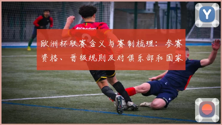 欧洲杯联赛含义与赛制梳理：参赛资格、晋级规则及对俱乐部和国家队影响