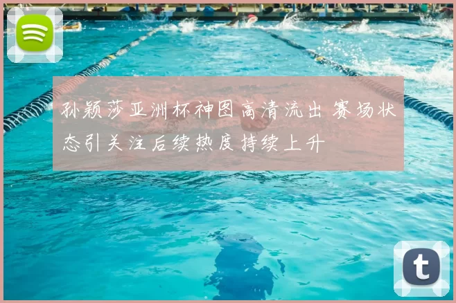 孙颖莎亚洲杯神图高清流出 赛场状态引关注后续热度持续上升