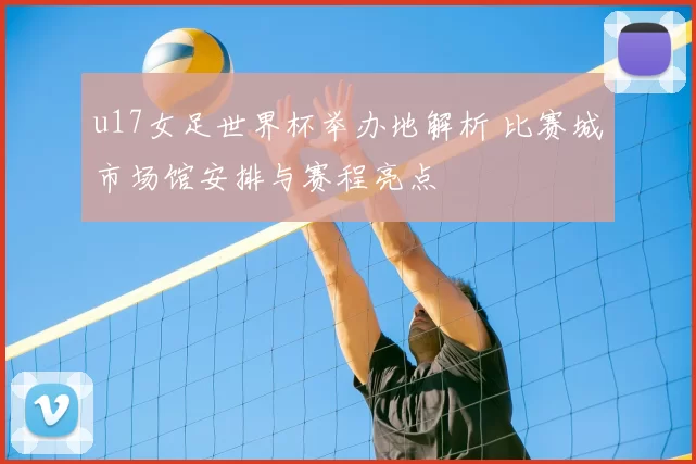 u17女足世界杯举办地解析 比赛城市场馆安排与赛程亮点