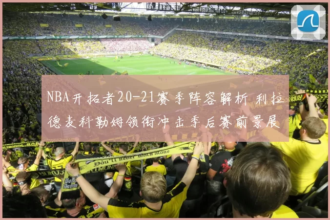 NBA开拓者20-21赛季阵容解析 利拉德麦科勒姆领衔冲击季后赛前景展望