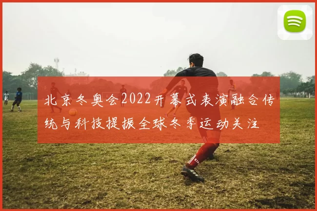 北京冬奥会2022开幕式表演融合传统与科技提振全球冬季运动关注
