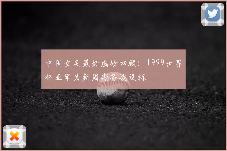中国女足最好成绩回顾：1999世界杯亚军为新周期备战设标