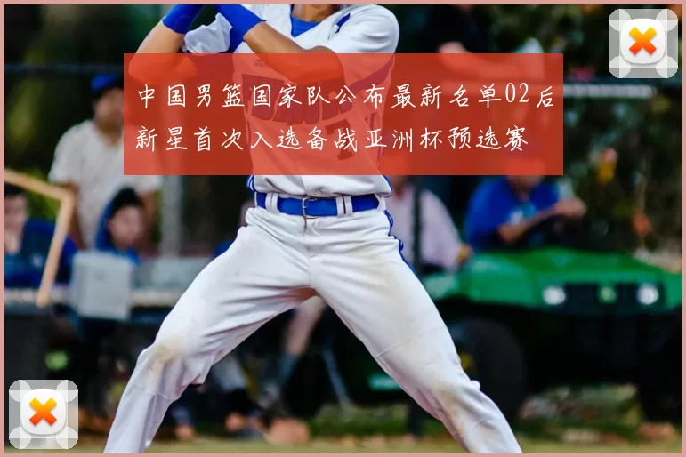 中国男篮国家队公布最新名单02后新星首次入选备战亚洲杯预选赛