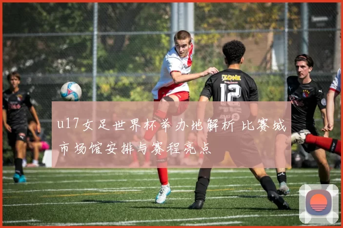 u17女足世界杯举办地解析 比赛城市场馆安排与赛程亮点