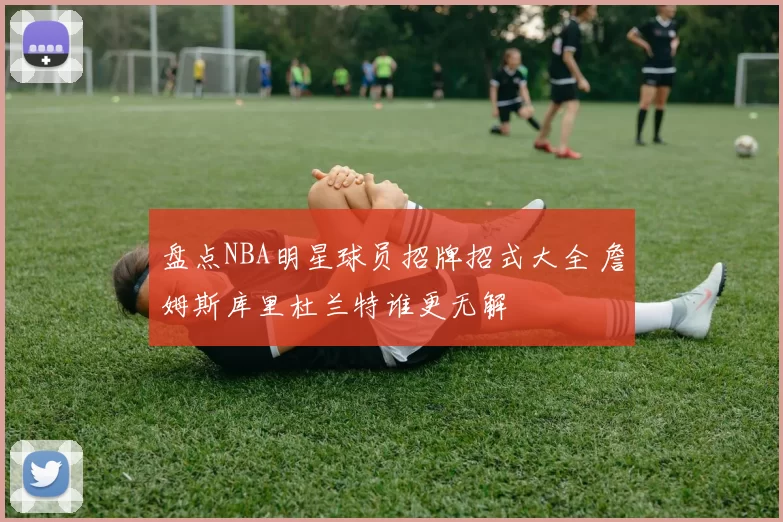 盘点NBA明星球员招牌招式大全 詹姆斯库里杜兰特谁更无解