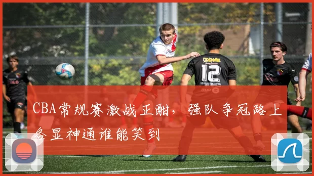 CBA常规赛激战正酣,强队争冠路上各显神通谁能笑到