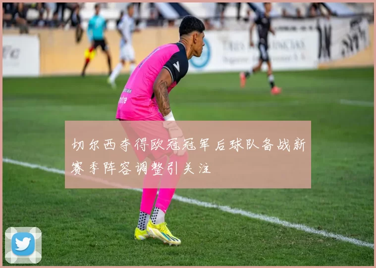 切尔西夺得欧冠冠军后球队备战新赛季阵容调整引关注