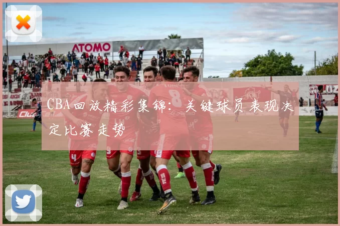 CBA回放精彩集锦：关键球员表现决定比赛走势