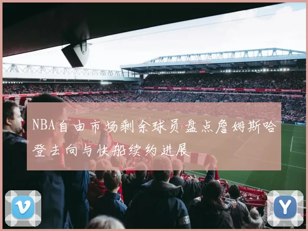 NBA自由市场剩余球员盘点詹姆斯哈登去向与快船续约进展