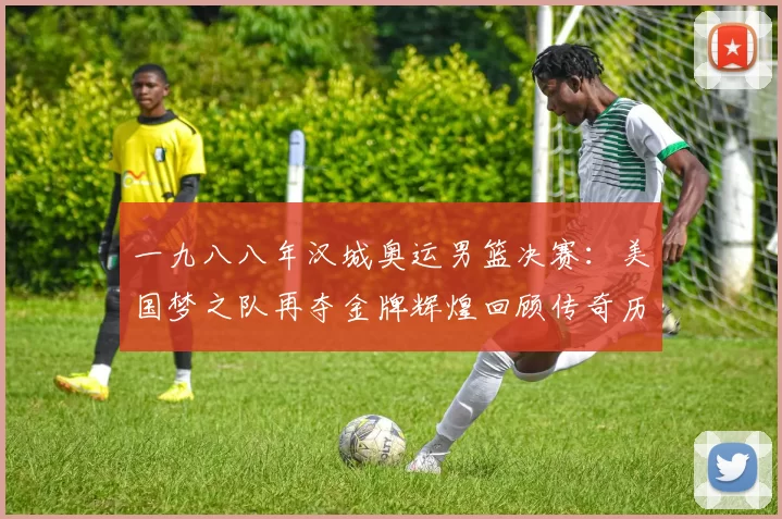 一九八八年汉城奥运男篮决赛：美国梦之队再夺金牌辉煌回顾传奇历史