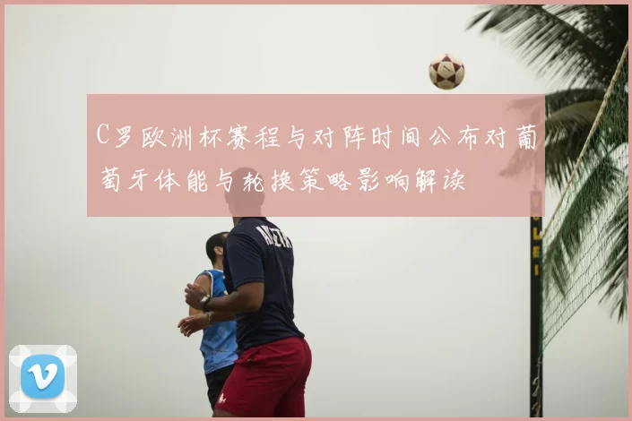 C罗欧洲杯赛程与对阵时间公布对葡萄牙体能与轮换策略影响解读