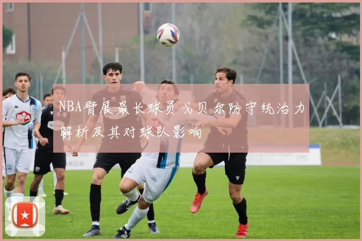 NBA臂展最长球员戈贝尔防守统治力解析及其对球队影响