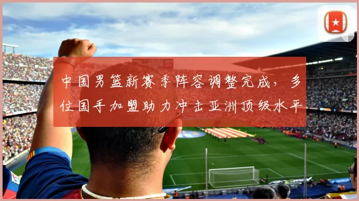 中国男篮新赛季阵容调整完成,多位国手加盟助力冲击亚洲顶级水平