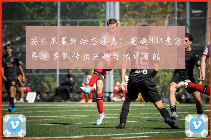 安东尼最新动态曝光：重返NBA悬念再起 多队传出兴趣与试训可能
