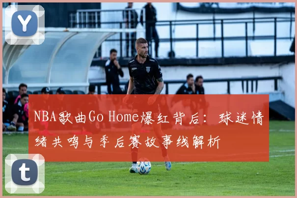 NBA歌曲Go Home爆红背后：球迷情绪共鸣与季后赛故事线解析