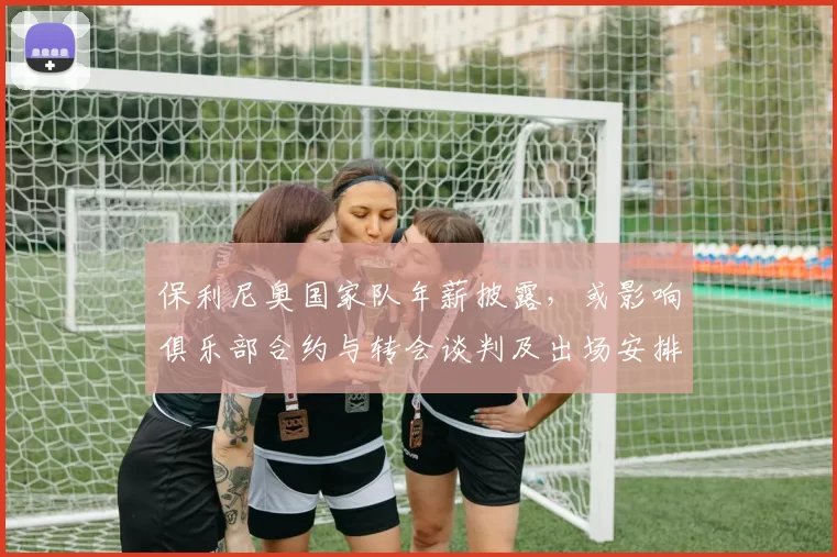 保利尼奥国家队年薪披露，或影响俱乐部合约与转会谈判及出场安排