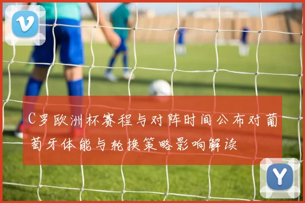 C罗欧洲杯赛程与对阵时间公布对葡萄牙体能与轮换策略影响解读