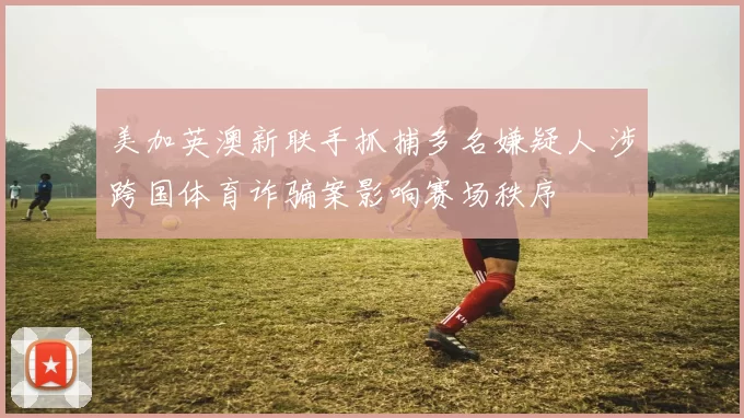 美加英澳新联手抓捕多名嫌疑人 涉跨国体育诈骗案影响赛场秩序