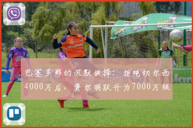 巴塞罗那的沉默抉择：拒绝切尔西4000万后，费尔明跃升为7000万级中场