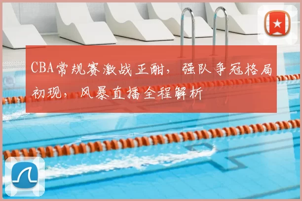 CBA常规赛激战正酣，强队争冠格局初现，风暴直播全程解析