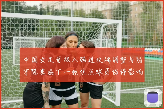 中国女足晋级八强进攻端调整与防守隐患成下一轮焦点球员伤停影响阵容