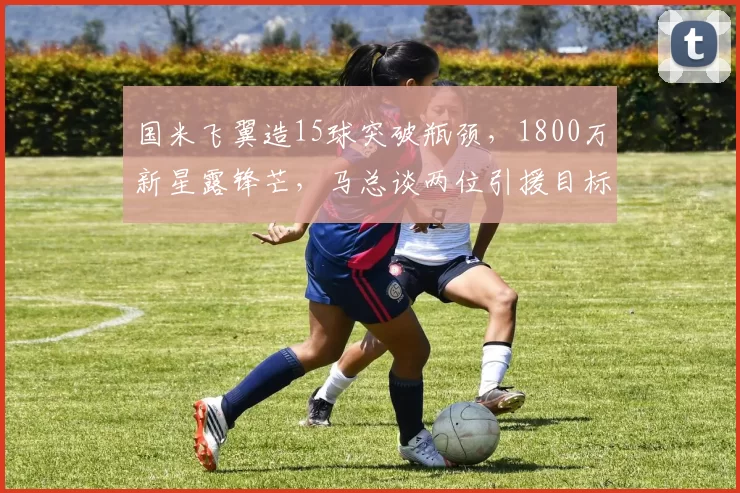 国米飞翼造15球突破瓶颈，1800万新星露锋芒，马总谈两位引援目标