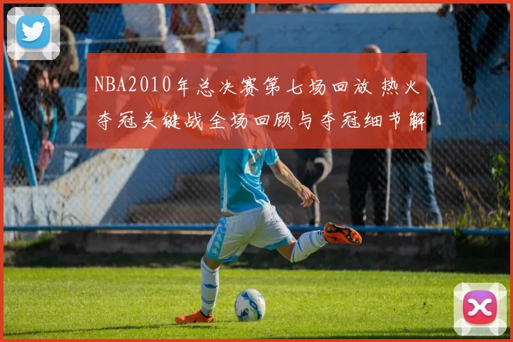 NBA2010年总决赛第七场回放 热火夺冠关键战全场回顾与夺冠细节解析