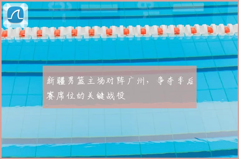 新疆男篮主场对阵广州，争夺季后赛席位的关键战役