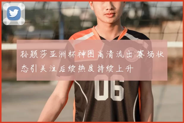 孙颖莎亚洲杯神图高清流出 赛场状态引关注后续热度持续上升