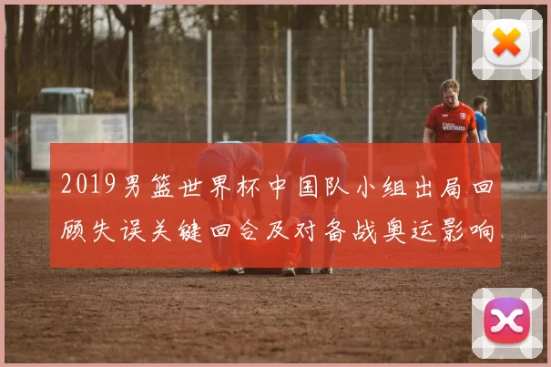 2019男篮世界杯中国队小组出局回顾失误关键回合及对备战奥运影响