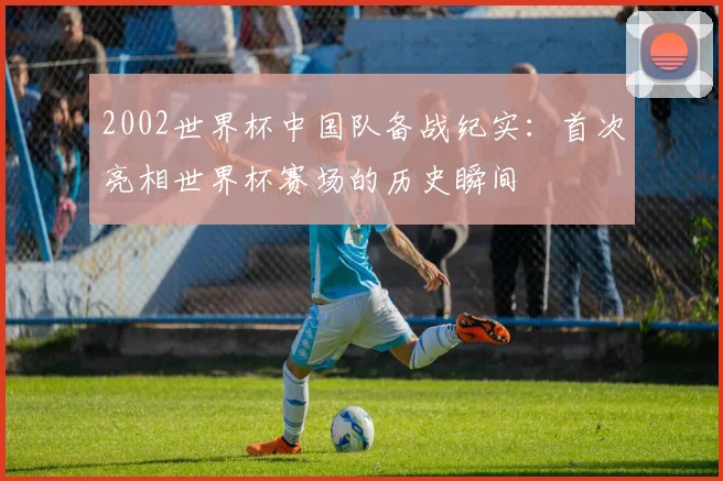 2002世界杯中国队备战纪实:首次亮相世界杯赛场的历史瞬间