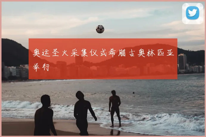 奥运圣火采集仪式希腊古奥林匹亚举行