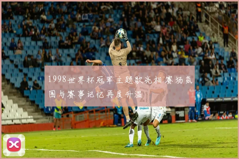 1998世界杯冠军主题歌亮相 赛场氛围与赛事记忆再度升温