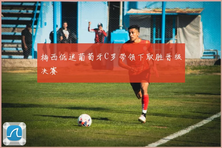 梅西低迷葡萄牙C罗带领下取胜晋级决赛