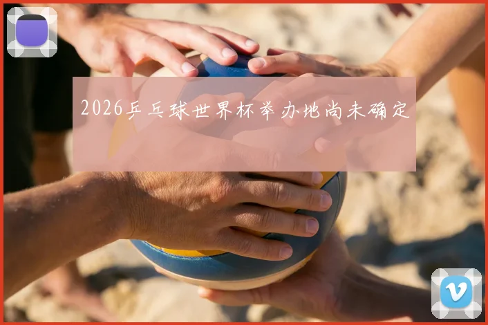 2026乒乓球世界杯举办地尚未确定
