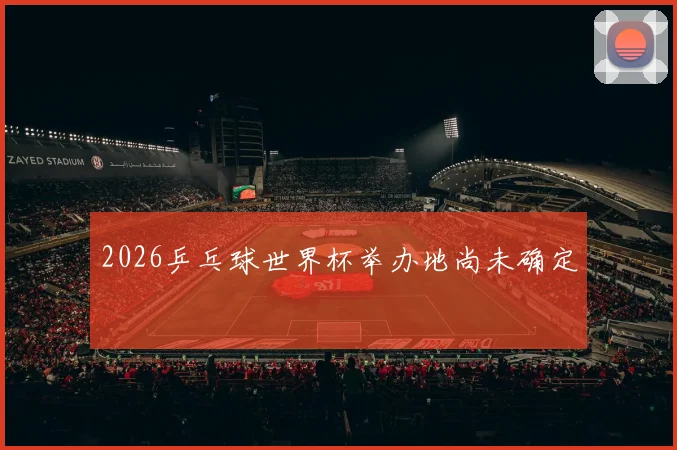 2026乒乓球世界杯举办地尚未确定