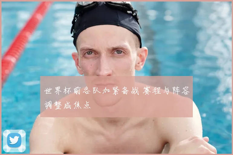 世界杯前各队加紧备战 赛程与阵容调整成焦点